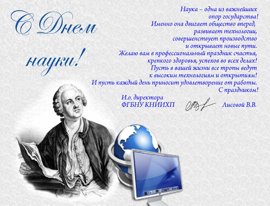 Наука – одна из важнейших опор государства! Именно она двигает общество вперед, развивает технологии, совершенствует производство и открывает новые пути. Желаю вам в профессиональный праздник счастья, крепкого здоровья, успехов во всех делах! Пусть в вашей жизни все тропы ведут к высоким технологиям и открытиям! И пусть каждый день приносит удовлетворение от работы.  С праздником!   И.о. директора ФГБНУ КНИИХП        Лисовой В.В.