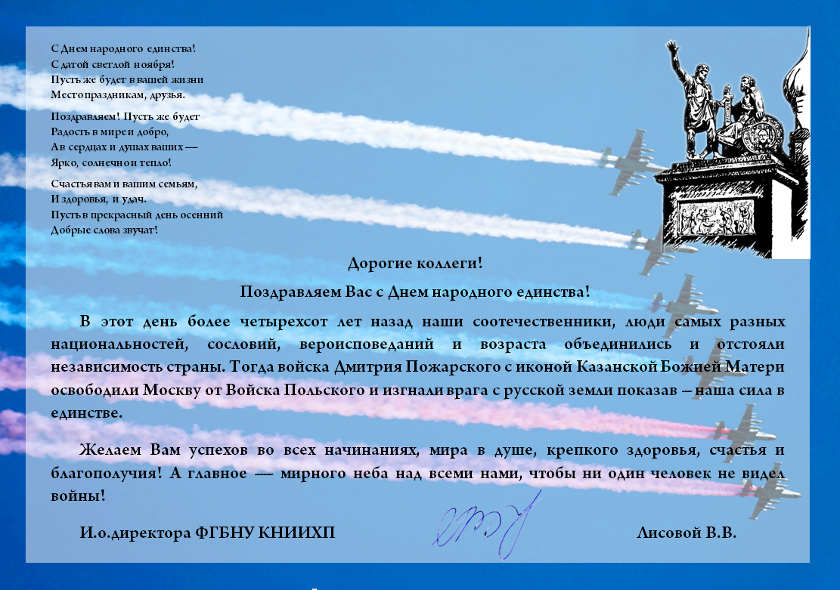 С Днем народного единства! С датой светлой ноября! Пусть же будет в вашей жизни Место праздникам, друзья.  Поздравляем! Пусть же будет Радость в мире и добро, А в сердцах и душах ваших — Ярко, солнечно и тепло!  Счастья вам и вашим семьям, И здоровья, и удач. Пусть в прекрасный день осенний Добрые слова звучат!  Дорогие коллеги! Поздравляем Вас с Днем народного единства! В этот день более четырехсот лет назад наши соотечественники, люди самых разных национальностей, сословий, вероисповеданий и возраста объединились и отстояли независимость страны. Тогда войска Дмитрия Пожарского с иконой Казанской Божией Матери освободили Москву от Войска Польского и изгнали врага с русской земли показав – наша сила в единстве. Желаем Вам успехов во всех начинаниях, мира в душе, крепкого здоровья, счастья и благополучия! А главное — мирного неба над всеми нами, чтобы ни один человек не видел войны! И.о.директора ФГБНУ КНИИХП    Лисовой В.В.