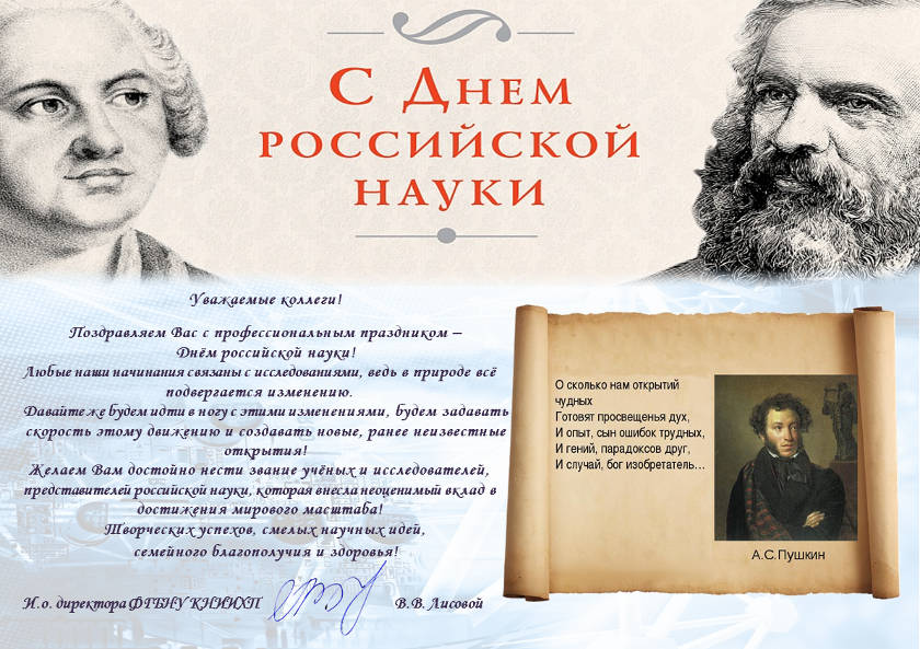 Уважаемые коллеги!  Поздравляем Вас с профессиональным праздником –  Днём российской науки! Любые наши начинания связаны с исследованиями, ведь в природе всё подвергается изменению.  Давайте же будем идти в ногу с этими изменениями, будем задавать скорость этому движению и создавать новые, ранее неизвестные открытия!  Желаем Вам достойно нести звание учёных и исследователей, представителей российской науки, которая внесла неоценимый вклад в достижения мирового масштаба! Творческих успехов, смелых научных идей,  семейного благополучия и здоровья!   И.о. директора ФГБНУ КНИИХП              			В.В. Лисовой