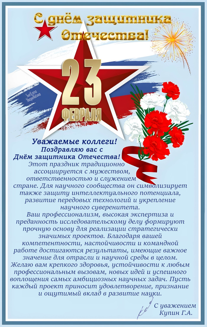 Уважаемые коллеги!
Поздравляю вас с Днём защитника Отечества!
Этот праздник традиционно ассоциируется с мужеством, ответственностью и служением стране. Для научного сообщества он символизирует также защиту интеллектуального потенциала, развитие передовых технологий и укрепление научного суверенитета.
Ваш профессионализм, высокая экспертиза и преданность исследовательскому делу формируют прочную основу для реализации стратегически значимых проектов. Благодаря вашей компетентности, настойчивости и командной работе достигаются результаты, имеющие важное значение для отрасли и научной среды в целом.
Желаю вам крепкого здоровья, устойчивости к любым профессиональным вызовам, новых идей и успешного воплощения самых амбициозных научных задач. Пусть каждый проект приносит удовлетворение, признание и ощутимый вклад в развитие науки.
С уважением
Купин Г.А. 