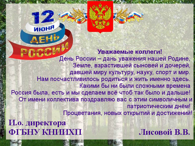 Уважаемые коллеги!                  День России – дань уважения нашей Родине,  Земле, взрастившей сыновей и дочерей,  давшей миру культуру, науку, спорт и мир.  Нам посчастливилось родиться и жить именно здесь.  Какими бы ни были сложными времена  Россия была, есть и мы сделаем всё чтоб так было и дальше!  От имени коллектива поздравляю вас с этим символичным и патриотическим днём!  Процветания, новых открытий и достижений! И.о. директора  ФГБНУ КНИИХП			       Лисовой В.В.