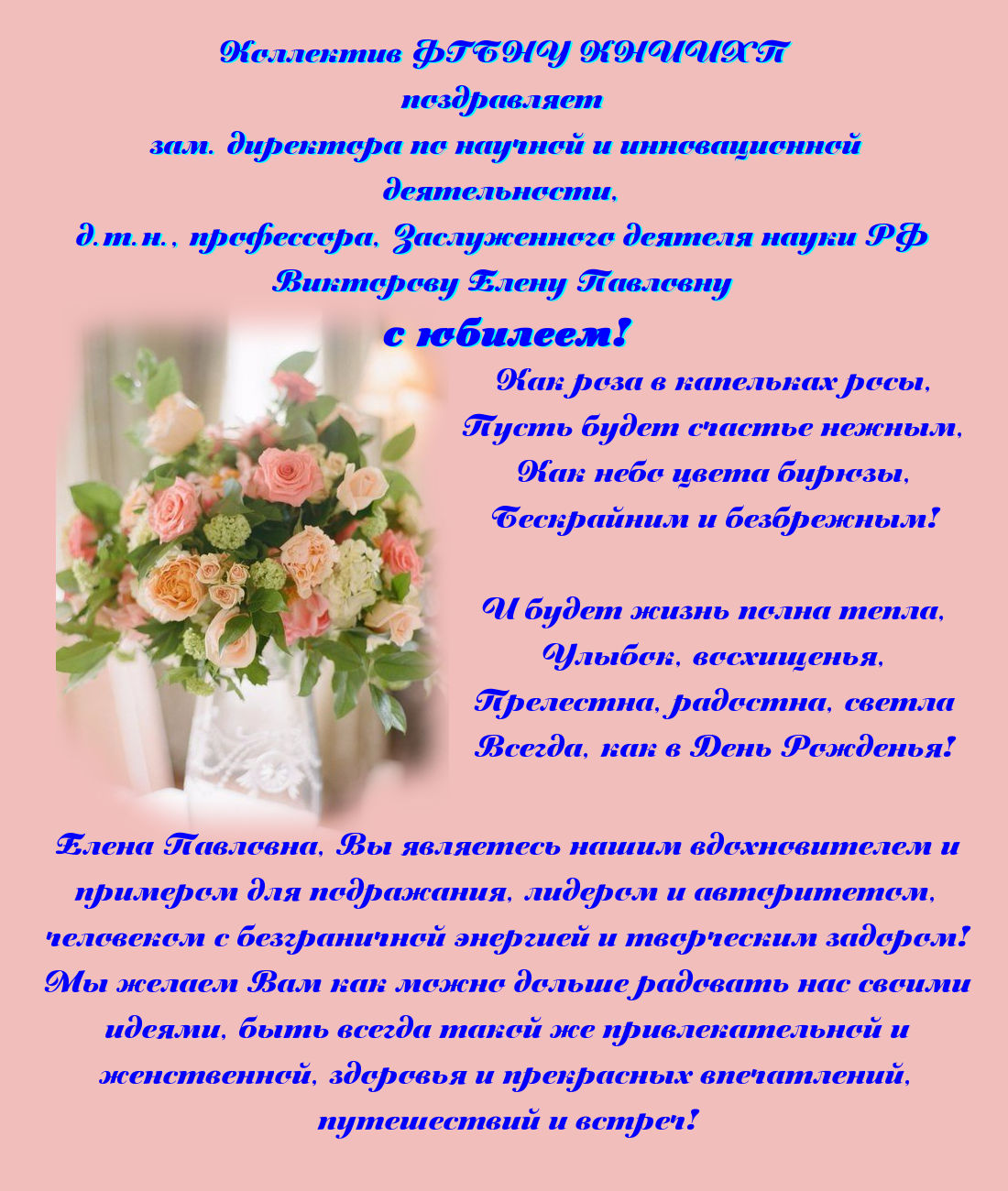 Как роза в капельках росы, Пусть будет счастье нежным, Как небо цвета бирюзы, Бескрайним и безбрежным!  И будет жизнь полна тепла, Улыбок, восхищенья, Прелестна, радостна, светла Всегда, как в День Рожденья!   Коллектив ФГБНУ КНИИХП поздравляет зам. директора по научной и инновационной деятельности, д.т.н., профессора, Заслуженного деятеля науки РФ Викторову Елену Павловну с юбилеем!  Елена Павловна, Вы являетесь нашим вдохновителем и примером для подражания, лидером и авторитетом, человеком с безграничной энергией и творческим задором. Мы желаем Вам как можно дольше радовать нас своими идеями, быть всегда такой же привлекательной и женственной, здоровья и прекрасных впечатлений, путешествий и встреч.